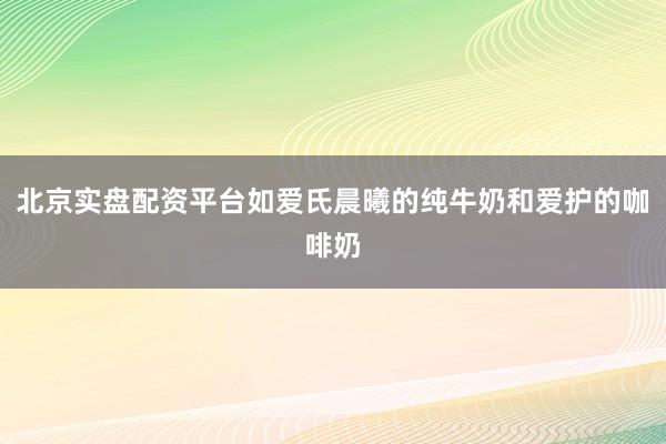北京实盘配资平台如爱氏晨曦的纯牛奶和爱护的咖啡奶