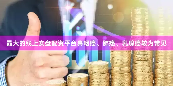 最大的线上实盘配资平台鼻咽癌、肺癌、乳腺癌较为常见