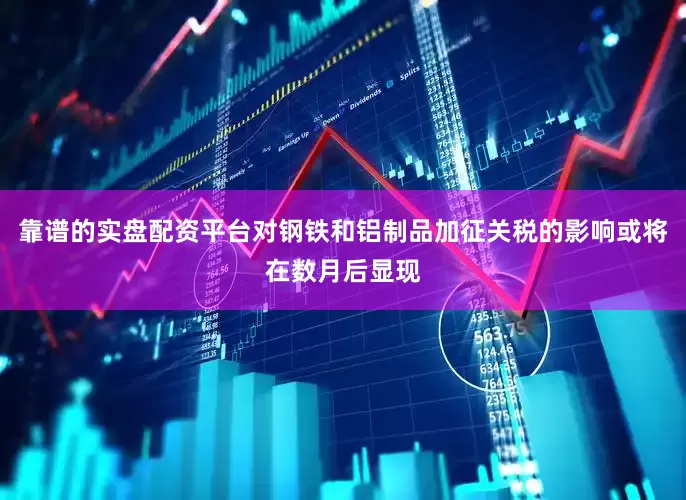 靠谱的实盘配资平台对钢铁和铝制品加征关税的影响或将在数月后显现