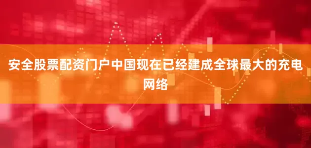 安全股票配资门户中国现在已经建成全球最大的充电网络