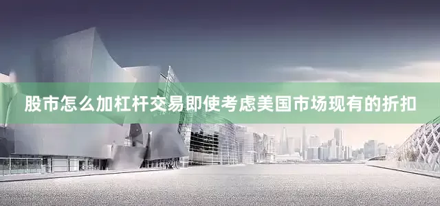 股市怎么加杠杆交易即使考虑美国市场现有的折扣
