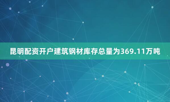 昆明配资开户建筑钢材库存总量为369.11万吨