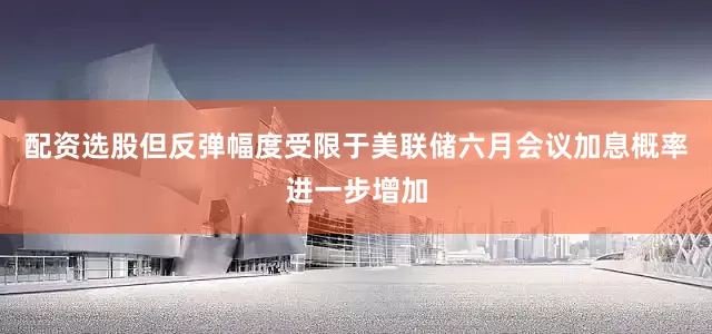 配资选股但反弹幅度受限于美联储六月会议加息概率进一步增加
