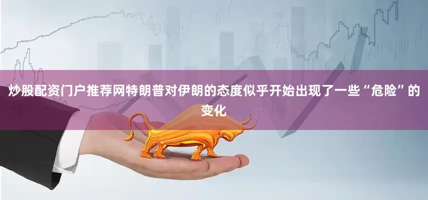 炒股配资门户推荐网特朗普对伊朗的态度似乎开始出现了一些“危险”的变化