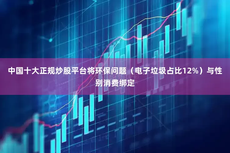 中国十大正规炒股平台将环保问题（电子垃圾占比12%）与性别消费绑定
