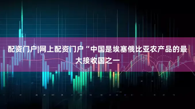 配资门户|网上配资门户　　“中国是埃塞俄比亚农产品的最大接收国之一
