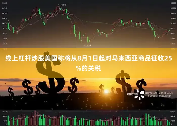 线上杠杆炒股美国称将从8月1日起对马来西亚商品征收25%的关税