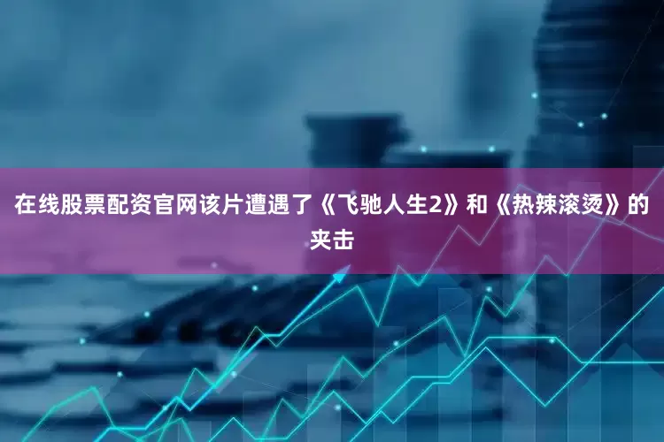 在线股票配资官网该片遭遇了《飞驰人生2》和《热辣滚烫》的夹击