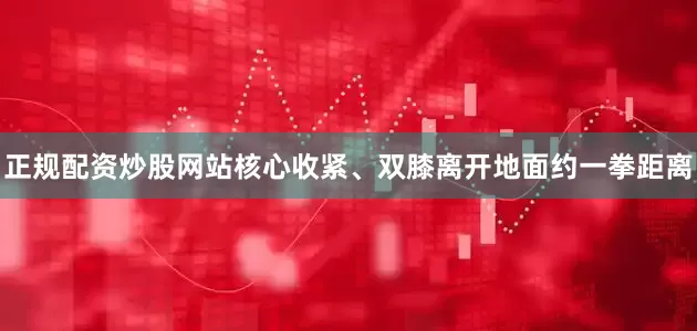 正规配资炒股网站核心收紧、双膝离开地面约一拳距离