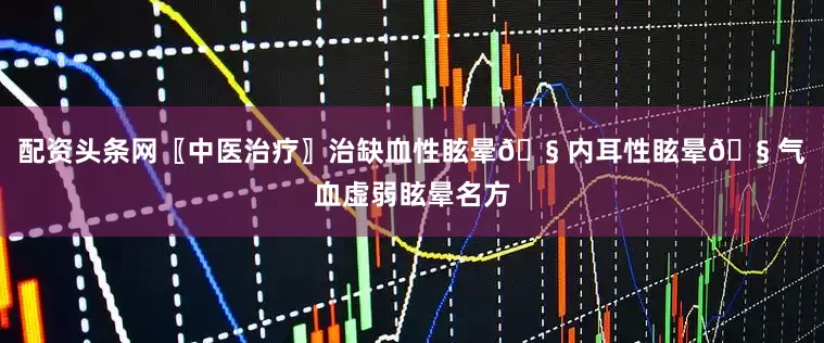 配资头条网〖中医治疗〗治缺血性眩晕🧠内耳性眩晕🧠气血虚弱眩晕名方