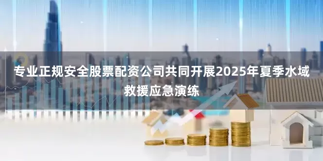 专业正规安全股票配资公司共同开展2025年夏季水域救援应急演练