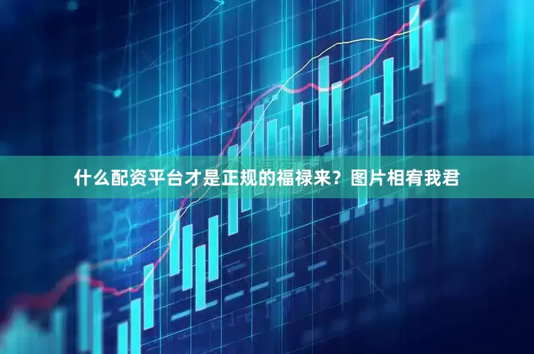 什么配资平台才是正规的福禄来？图片相宥我君