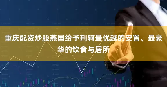 重庆配资炒股燕国给予荆轲最优越的安置、最豪华的饮食与居所