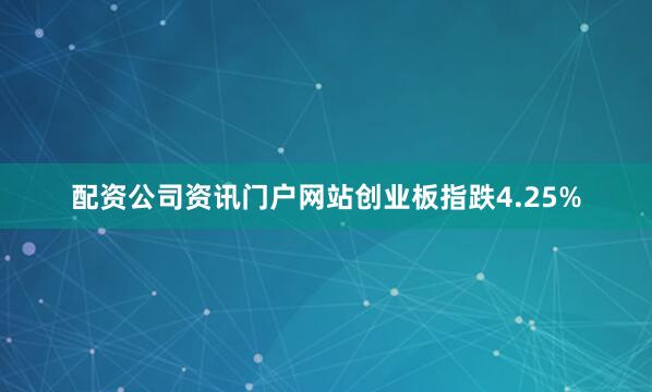 配资公司资讯门户网站创业板指跌4.25%